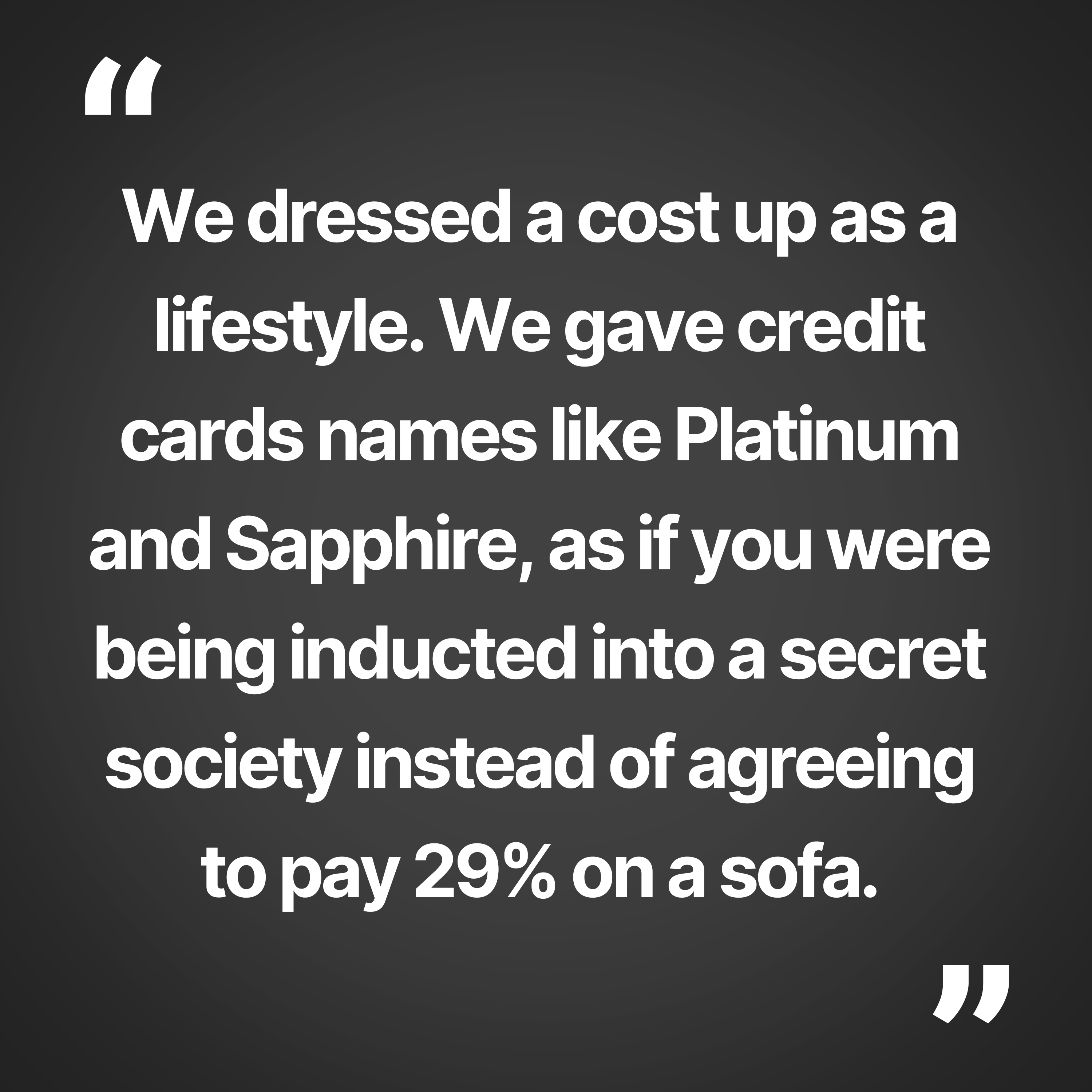 We dressed a cost up as a lifestyle. We gave credit names like Platinum and Sapphire, as if you were being inducted into a secret society instead of agreeing to pay 29% on a sofa